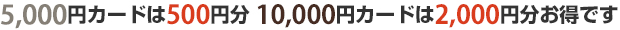 5,000円カードは500円分　10,000円カードは2,000円分お得です